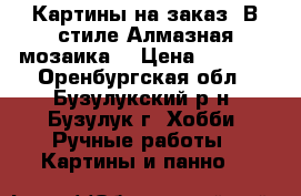 Картины на заказ. В стиле Алмазная мозаика. › Цена ­ 1 500 - Оренбургская обл., Бузулукский р-н, Бузулук г. Хобби. Ручные работы » Картины и панно   